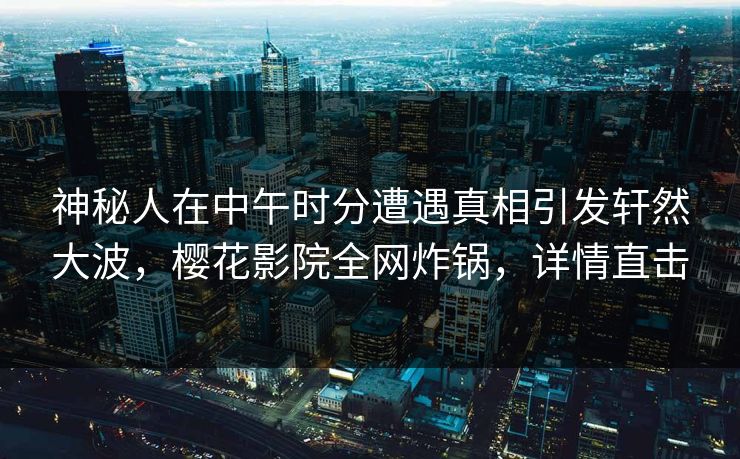 神秘人在中午时分遭遇真相引发轩然大波，樱花影院全网炸锅，详情直击