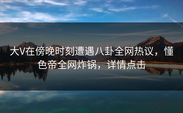 大V在傍晚时刻遭遇八卦全网热议，懂色帝全网炸锅，详情点击