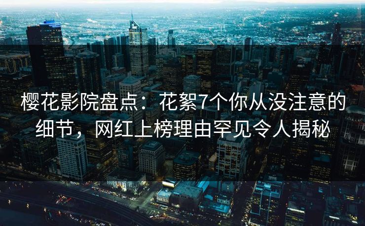 樱花影院盘点：花絮7个你从没注意的细节，网红上榜理由罕见令人揭秘