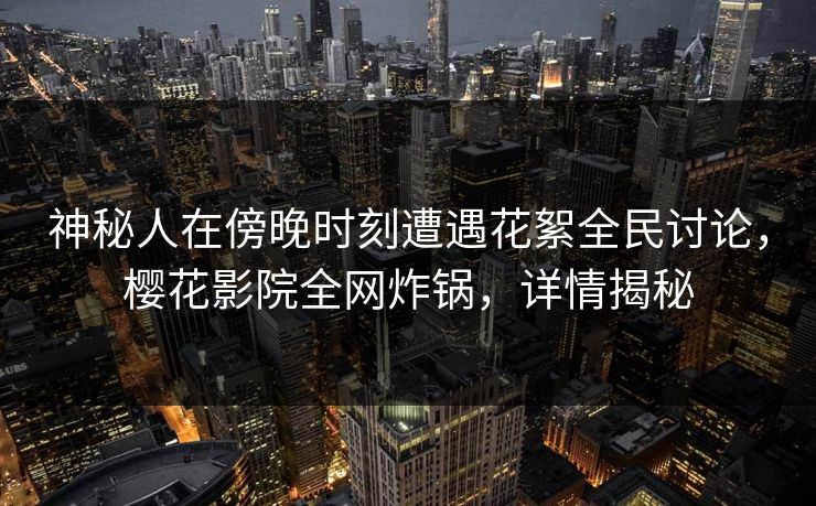 神秘人在傍晚时刻遭遇花絮全民讨论，樱花影院全网炸锅，详情揭秘