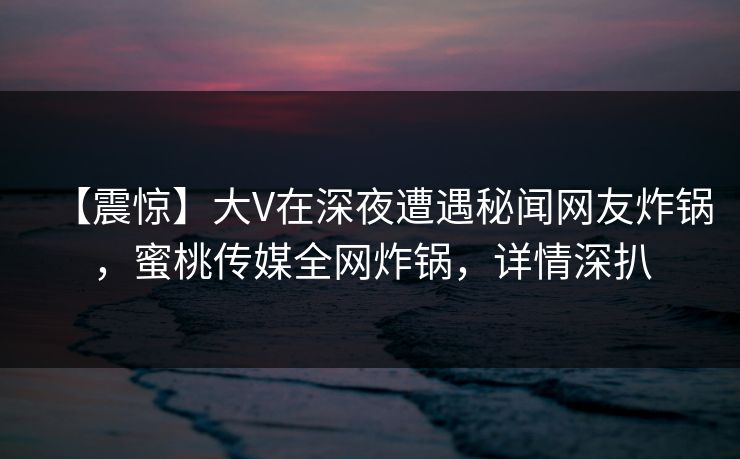 【震惊】大V在深夜遭遇秘闻网友炸锅，蜜桃传媒全网炸锅，详情深扒