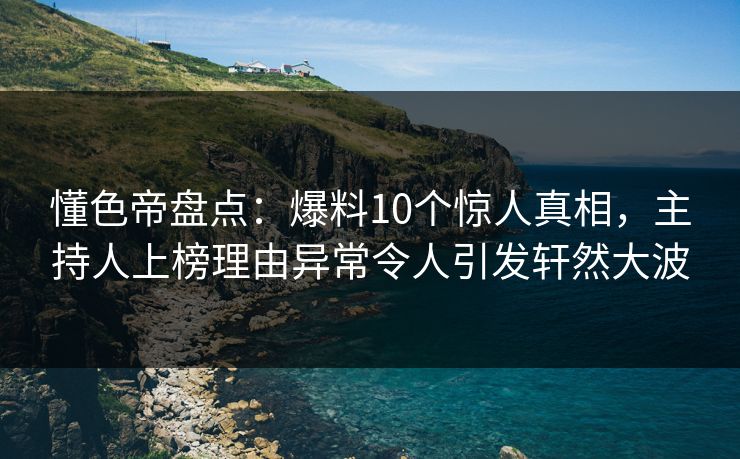 懂色帝盘点：爆料10个惊人真相，主持人上榜理由异常令人引发轩然大波