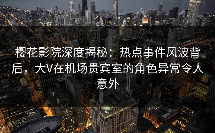 樱花影院深度揭秘：热点事件风波背后，大V在机场贵宾室的角色异常令人意外