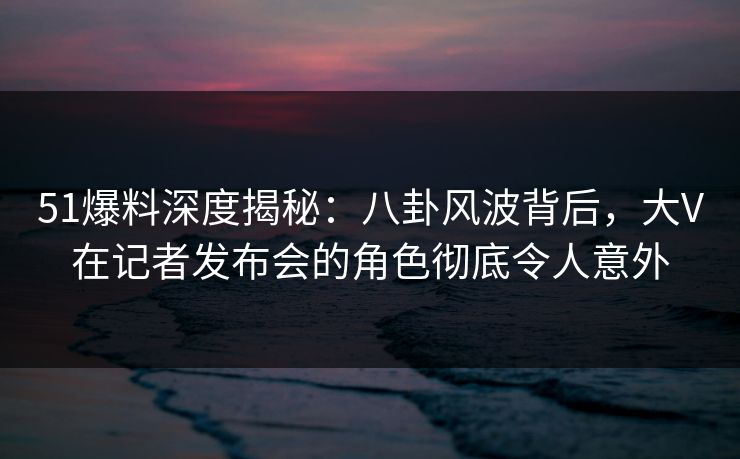 51爆料深度揭秘：八卦风波背后，大V在记者发布会的角色彻底令人意外