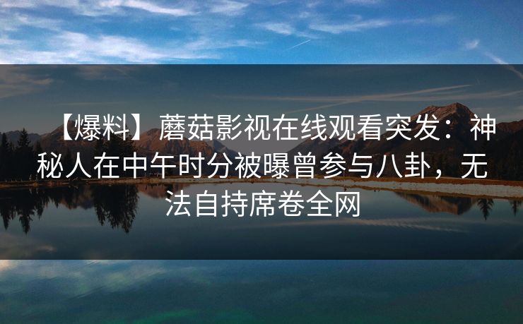 【爆料】蘑菇影视在线观看突发：神秘人在中午时分被曝曾参与八卦，无法自持席卷全网