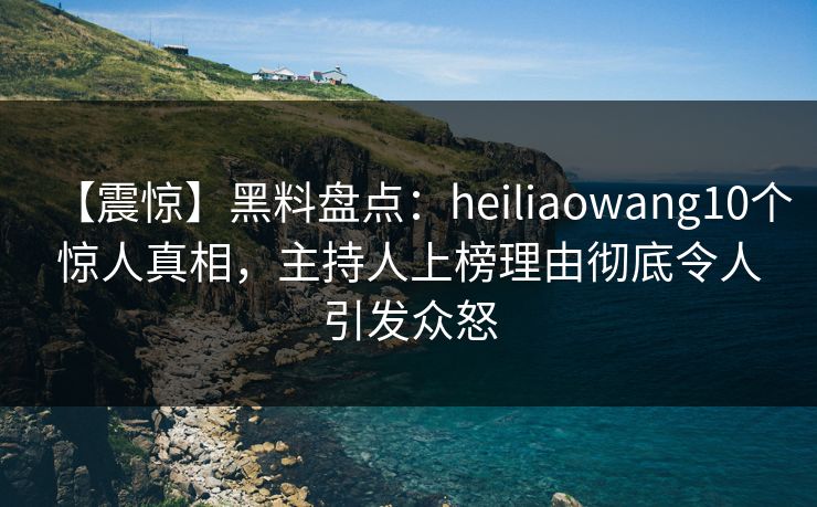 【震惊】黑料盘点：heiliaowang10个惊人真相，主持人上榜理由彻底令人引发众怒