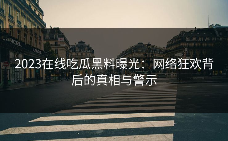2023在线吃瓜黑料曝光：网络狂欢背后的真相与警示