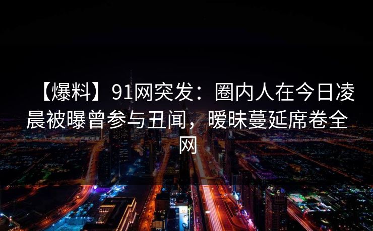 【爆料】91网突发：圈内人在今日凌晨被曝曾参与丑闻，暧昧蔓延席卷全网