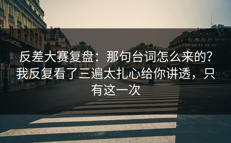 反差大赛复盘：那句台词怎么来的？我反复看了三遍太扎心给你讲透，只有这一次