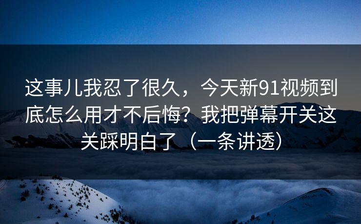 这事儿我忍了很久，今天新91视频到底怎么用才不后悔？我把弹幕开关这关踩明白了（一条讲透）