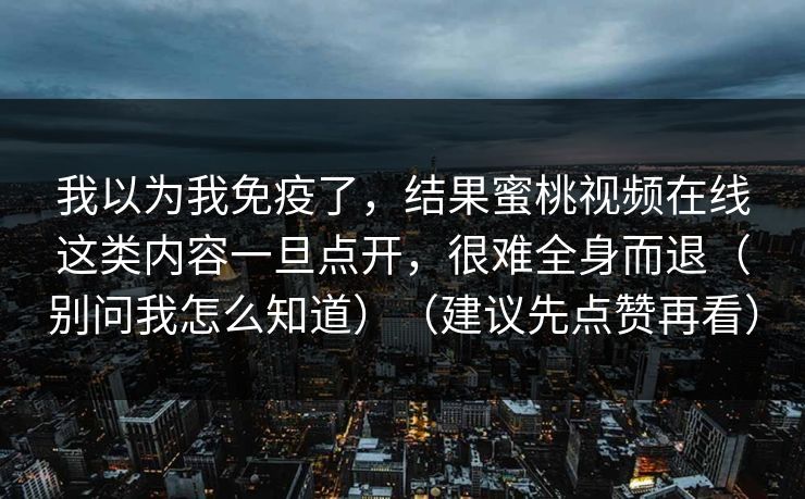 我以为我免疫了，结果蜜桃视频在线这类内容一旦点开，很难全身而退（别问我怎么知道）（建议先点赞再看）