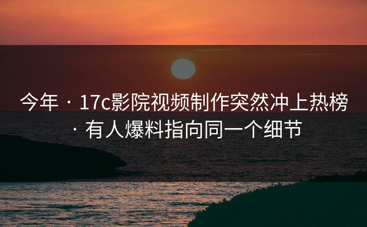 今年 · 17c影院视频制作突然冲上热榜 · 有人爆料指向同一个细节