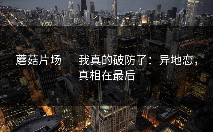 蘑菇片场 ｜ 我真的破防了：异地恋，真相在最后
